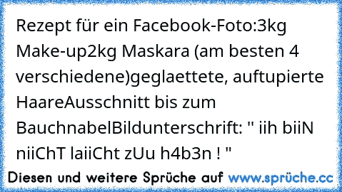 Rezept für ein Facebook-Foto:
3kg Make-up
2kg Maskara (am besten 4 verschiedene)
geglaettete, auftupierte Haare
Ausschnitt bis zum Bauchnabel
Bildunterschrift: '' iih biiN niiChT laiiCht zUu h4b3n ! "