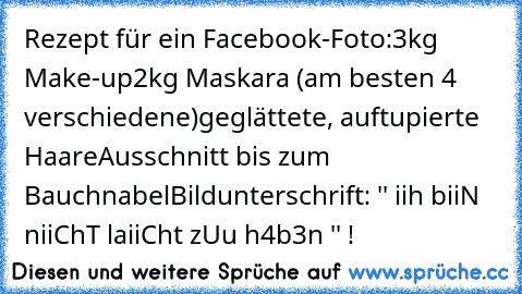 Rezept für ein Facebook-Foto:
3kg Make-up
2kg Maskara (am besten 4 verschiedene)
geglättete, auftupierte Haare
Ausschnitt bis zum Bauchnabel
Bildunterschrift: '' iih biiN niiChT laiiCht zUu h4b3n '' !