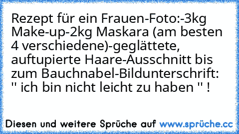 Rezept für ein Frauen-Foto:
-3kg Make-up
-2kg Maskara (am besten 4 verschiedene)
-geglättete, auftupierte Haare
-Ausschnitt bis zum Bauchnabel
-Bildunterschrift: '' ich bin nicht leicht zu haben '' !