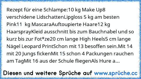 Rezept für eine Schlampe:
10 kg Make Up
8 verschidene Lidschatten
Lipgloss 5 kg am besten Pink
11  kg Mascara
Auftoupierte Haare
12 kg Haarspray
Kleid ausschnitt bis zum Bauchnabel und so kurz bis zur Fot*ze
20 cm lange High Heels
5 cm lange Nägel Leopard Print
Schon mit 13 besoffen sein.
Mit 14 mit 20 Jungs ficken
Mit 15 schon 4 Packungen rauchen am Tag
Mit 16 aus der Schule fliegen
Als Hure a...