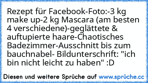 Rezept für Facebook-Foto:
-3 kg make up
-2 kg Mascara (am besten 4 verschiedene)
-geglättete & auftupierte haare
-Chaotisches Badezimmer
-Ausschnitt bis zum bauchnabel
- Bildunterschrift: "ich bin nicht leicht zu haben" :D