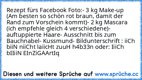 Rezept fürs Facebook Foto:
- 3 kg Make-up (Am besten so schön rot braun, damit der Rand zum Vorschein kommt)
- 2 kg Mascara (ich empfehle gleich 4 verschiedene)
- auftuppierte Haare
- Ausschnitt bis zum Bauchnabel
- Kussmund
- Bildunterschrift : iiCh biiN niiCht laiicHt zuuH h4b33n oder: IiiCh bIIiiN EInZiGAArtIq