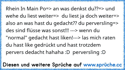 Rhein In Main Po
=> an was denkst du??
=> und wehe du liest weiter
=>  du liest ja doch weiter
=> also an was hast du gedacht?? du perversling
=> des sind flüsse was sonst!!! 
---> wenn du "normal" gedacht hast liken!
---> las mich raten du hast like gedrückt und hast trotzdem pervers dedacht hahaha :D  perversling :D