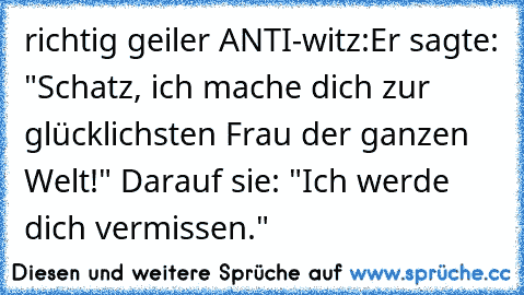 richtig geiler ANTI-witz:
Er sagte: "Schatz, ich mache dich zur glücklichsten Frau der ganzen Welt!" Darauf sie: "Ich werde dich vermissen."