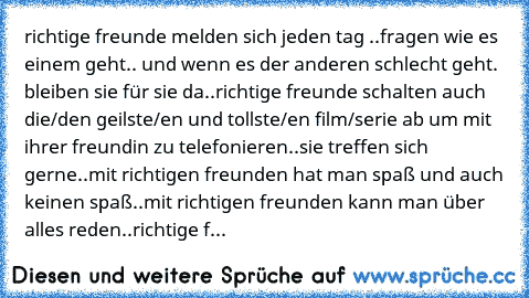 richtige freunde melden sich jeden tag ..
fragen wie es einem geht.. und wenn es der anderen schlecht geht. bleiben sie für sie da..
richtige freunde schalten auch die/den geilste/en und tollste/en film/serie ab um mit ihrer freundin zu telefonieren..
sie treffen sich gerne..
mit richtigen freunden hat man spaß und auch keinen spaß..
mit richtigen freunden kann man über alles reden..
richtige f...