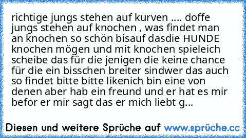 richtige jungs stehen auf kurven .... doffe jungs stehen auf knochen , was findet man an knochen so schön bisauf dasdie HUNDE knochen mögen und mit knochen spiele
ich scheibe das für die jenigen die keine chance für die ein bisschen breiter sind
wer das auch so findet bitte bitte liken
♥♥♥♥♥♥♥♥♥♥♥
ich bin eine von denen aber hab ein freund und er hat es mir befor er mir sagt das er mich liebt g...