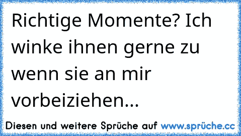 Richtige Momente? Ich winke ihnen gerne zu wenn sie an mir vorbeiziehen...