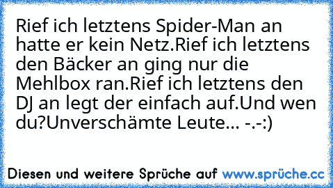 Rief ich letztens Spider-Man an hatte er kein Netz.
Rief ich letztens den Bäcker an ging nur die Mehlbox ran.
Rief ich letztens den DJ an legt der einfach auf.
Und wen du?
Unverschämte Leute... -.-
:)