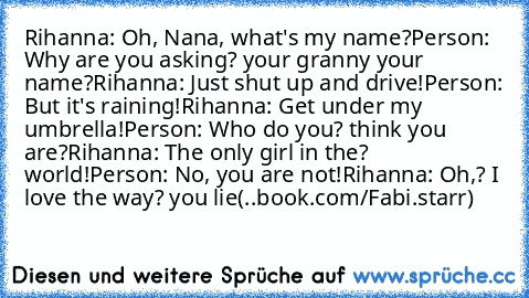 Rihanna: Oh, Nana, what's my name?
Person: Why are you asking? your granny your name?
Rihanna: Just shut up and drive!
Person: But it's raining!
Rihanna: Get under my umbrella!
Person: Who do you? think you are?
Rihanna: The only girl in the? world!
Person: No, you are not!
Rihanna: Oh,? I love the way? you lie
(..book.com/Fabi.starr)