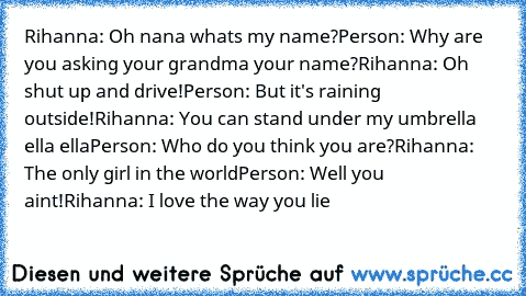 Rihanna: Oh﻿ nana whats my name?
Person:﻿ Why are you asking your grandma﻿ your﻿ name?
Rihanna:﻿ Oh shut up and﻿ drive!
Person: But it's raining outside!
Rihanna: You can stand under my umbrella ella ella
Person: Who do﻿ you think you are?
Rihanna: The only girl﻿ in the world
Person: Well you﻿ aint!
Rihanna: I love the way you﻿ lie