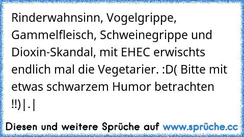 Rinderwahnsinn, Vogelgrippe, Gammelfleisch, Schweinegrippe und Dioxin-Skandal, mit EHEC erwischts endlich mal die Vegetarier. :D
( Bitte mit etwas schwarzem Humor betrachten !!)
|.|