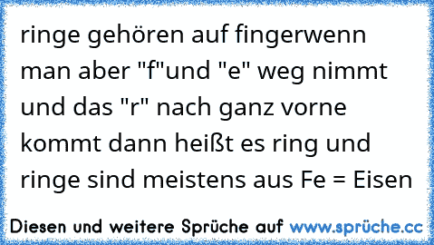 ringe gehören auf finger
wenn man aber "f"und "e" weg nimmt und das "r" nach ganz vorne kommt dann heißt es ring und ringe sind meistens aus Fe = Eisen