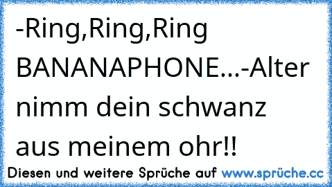 -Ring,Ring,Ring BANANAPHONE...
-Alter nimm dein schwanz aus meinem ohr!!