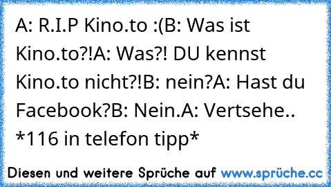 A: R.I.P Kino.to :(
B: Was ist Kino.to?!
A: Was?! DU kennst Kino.to nicht?!
B: nein?
A: Hast du Facebook?
B: Nein.
A: Vertsehe.. *116 in telefon tipp*