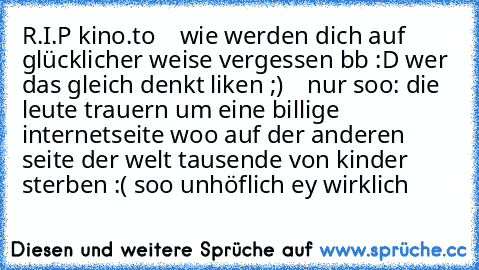 R.I.P kino.to    wie werden dich auf glücklicher weise vergessen bb :D wer das gleich denkt liken ;)    nur soo: die leute trauern um eine billige internetseite woo auf der anderen seite der welt tausende von kinder sterben :( soo unhöflich ey wirklich