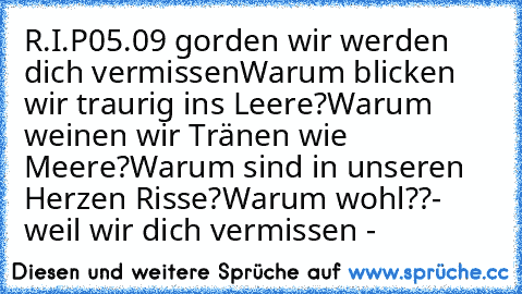 R.I.P
05.09 gorden wir werden dich vermissen
Warum blicken wir traurig ins Leere?
Warum weinen wir Tränen wie Meere?
Warum sind in unseren Herzen Risse?
Warum wohl??
- weil wir dich vermissen -