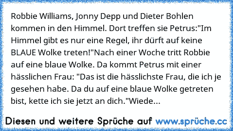 Robbie Williams, Jonny Depp und Dieter Bohlen kommen in den Himmel. Dort treffen sie Petrus:
"Im Himmel gibt es nur eine Regel, ihr dürft auf keine BLAUE Wolke treten!"
Nach einer Woche tritt Robbie auf eine blaue Wolke. Da kommt Petrus mit einer hässlichen Frau: "Das ist die hässlichste Frau, die ich je gesehen habe. Da du auf eine blaue Wolke getreten bist, kette ich sie jetzt an dich."
Wiede...