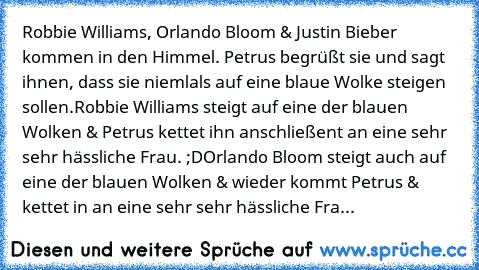 Robbie Williams, Orlando Bloom & Justin Bieber kommen in den Himmel. Petrus begrüßt sie und sagt ihnen, dass sie niemlals auf eine blaue Wolke steigen sollen.
Robbie Williams steigt auf eine der blauen Wolken & Petrus kettet ihn anschließent an eine sehr sehr hässliche Frau. ;D
Orlando Bloom steigt auch auf eine der blauen Wolken & wieder kommt Petrus & kettet in an eine sehr sehr hässliche Fra...