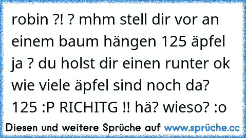 robin
 ?!
 ?
 mhm
 stell dir vor an einem baum hängen 125 äpfel
 ja ?
 du holst dir einen runter
 ok
 wie viele äpfel sind noch da?
 125
 :P
 RICHITG
 !!
 hä? wieso? :o