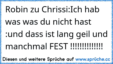 Robin zu Chrissi:
Ich hab was was du nicht hast :und dass ist lang geil und manchmal FEST !!!!!!!!!!!!!!