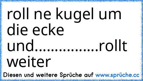 roll ne kugel um die ecke und.......
.........rollt weiter