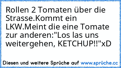 Rollen 2 Tomaten über die Strasse.
Kommt ein LKW.
Meint die eine Tomate zur anderen:
"Los las uns weitergehen, KETCHUP!!"
xD