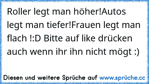 Roller legt man höher!
Autos legt man tiefer!
Frauen legt man flach !
:D 
Bitte auf like drücken auch wenn ihr ihn nicht mögt :)