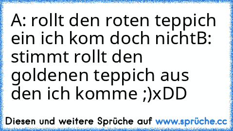 A: rollt den roten teppich ein ich kom doch nicht
B: stimmt rollt den goldenen teppich aus den ich komme ;)
xDD