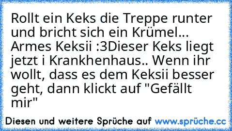 Rollt ein Keks die Treppe runter und bricht sich ein Krümel... Armes Keksii :3
Dieser Keks liegt jetzt i Krankhenhaus.. Wenn ihr wollt, dass es dem Keksii besser geht, dann klickt auf "Gefällt mir"