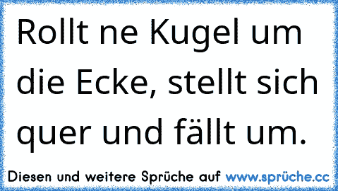 Rollt ne Kugel um die Ecke, stellt sich quer und fällt um.