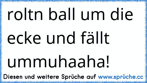 roltn ball um die ecke und fällt um
muhaaha!