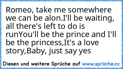 Romeo, take me somewhere we can be alon.
I'll be waiting, all there's left to do is run
You'll be the prince and I'll be the princess,
It's a love story,
Baby, just say yes