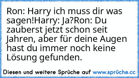 Ron: Harry ich muss dir was sagen!
Harry: Ja?
Ron: Du zauberst jetzt schon seit Jahren, aber für deine Augen hast du immer noch keine Lösung gefunden.