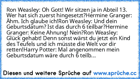 Ron Weasley: Oh Gott! Wir sitzen ja in Abteil 13. Wer hat sich zuerst hingesetzt?
Hermine Granger: Ähm. Ich glaube ich!
Ron Weasley: Und dein Geburtsdatum? Ist das durch 6 teilbar?
Hermine Granger: Keine Ahnung! Nein?
Ron Weasley: Glück gehabt! Denn sonst wärst du jetzt ein Kind des Teufels und ich müsste die Welt vor dir retten!
Harry Potter: Mal angenommen mein Geburtsdatum wäre durch 6 teilb...