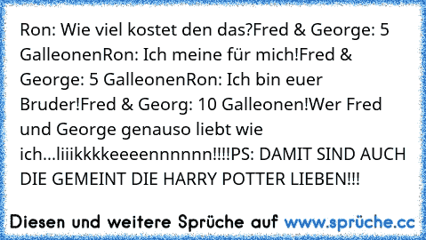 Ron: Wie viel kostet den das?
Fred & George: 5 Galleonen
Ron: Ich meine für mich!
Fred & George: 5 Galleonen
Ron: Ich bin euer Bruder!
Fred & Georg: 10 Galleonen!
Wer Fred und George genauso liebt wie ich...liiikkkkeeeennnnnn!!!!
PS: DAMIT SIND AUCH DIE GEMEINT DIE HARRY POTTER LIEBEN!!!