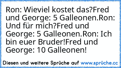 Ron: Wieviel kostet das?
Fred und George: 5 Galleonen.
Ron: Und für mich?
Fred und George: 5 Galleonen.
Ron: Ich bin euer Bruder!
Fred und George: 10 Galleonen!