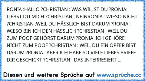 RONIA :HALLO ?
CHRISTIAN : WAS WILLST DU ?
RONIA: LIEBST DU MICH ?
CHRISTIAN : NEIN
RONIA : WIESO NICHT ?
CHRISTIAN :WEIL DU HÄSSLICH BIST DARUM ?
RONIA : WIESO BIN ICH DEN HÄSSLICH ?
CHRISTIAN : WEIL DU ZUM POOF GEHÖRST DARUM ?
RONIA :ICH GEHÖRE NICHT ZUM POOF ?
CHRISTIAN : WEIL DU EIN OPFER BIST DARUM ?
RONIA : ABER ICH HABE SO VIELE LIEBES BRIEFE DIR GESCHICKT ?
CHRISTIAN : DAS INTERRESIERT ...