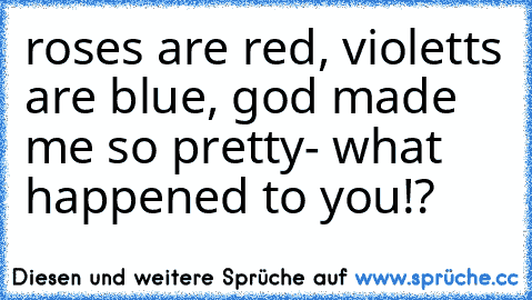 roses are red, violetts are blue, god made me so pretty- what happened to you!?