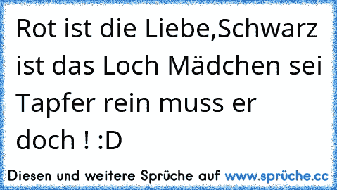 Rot ist die Liebe,Schwarz ist das Loch Mädchen sei Tapfer rein muss er doch ! :D