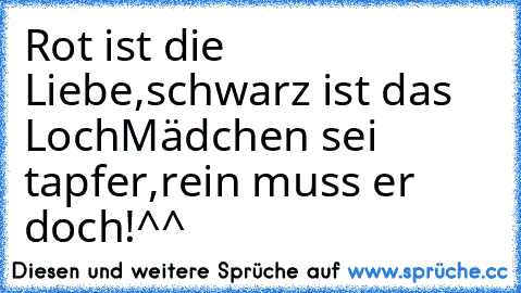 Rot ist die Liebe,schwarz ist das Loch
Mädchen sei tapfer,rein muss er doch!^^