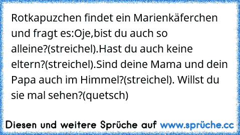 Rotkapuzchen findet ein Marienkäferchen und fragt es:Oje,bist du auch so alleine?(streichel).Hast du auch keine eltern?(streichel).Sind deine Mama und dein Papa auch im Himmel?(streichel). Willst du sie mal sehen?(quetsch)