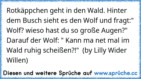 Rotkäppchen geht in den Wald. Hinter dem Busch sieht es den Wolf und fragt:" Wolf? wieso hast du so große Augen?" Darauf der Wolf: " Kann ma net mal im Wald ruhig scheißen?!"  (by Lilly Wider Willen)