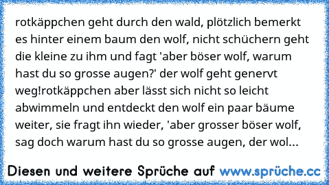 rotkäppchen geht durch den wald, plötzlich bemerkt es hinter einem baum den wolf, nicht schüchern geht die kleine zu ihm und fagt 'aber böser wolf, warum hast du so grosse augen?' der wolf geht genervt weg!rotkäppchen aber lässt sich nicht so leicht abwimmeln und entdeckt den wolf ein paar bäume weiter, sie fragt ihn wieder, 'aber grosser böser wolf, sag doch warum hast du so grosse augen, der ...