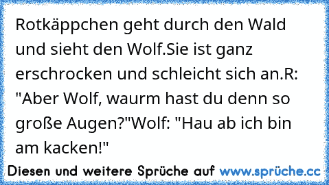 Rotkäppchen geht durch den Wald und sieht den Wolf.
Sie ist ganz erschrocken und schleicht sich an.
R: "Aber Wolf, waurm hast du denn so große Augen?"
Wolf: "Hau ab ich bin am kacken!"