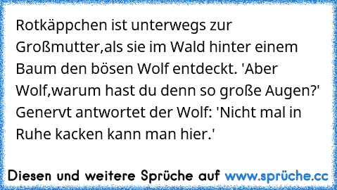 Rotkäppchen ist unterwegs zur Großmutter,als sie im Wald hinter einem Baum den bösen Wolf entdeckt. 'Aber Wolf,warum hast du denn so große Augen?' Genervt antwortet der Wolf: 'Nicht mal in Ruhe kacken kann man hier.'