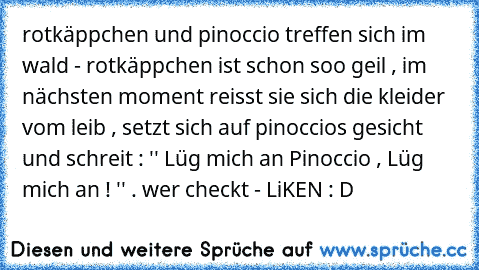 rotkäppchen und pinoccio treffen sich im wald - rotkäppchen ist schon soo geil , im nächsten moment reisst sie sich die kleider vom leib , setzt sich auf pinoccios gesicht und schreit : '' Lüg mich an Pinoccio , Lüg mich an ! '' . 
wer checkt - LiKEN : D