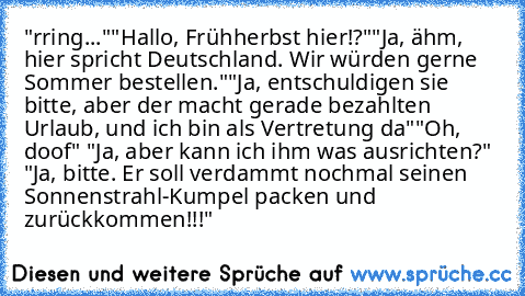 "rring..."
"Hallo, Frühherbst hier!?"
"Ja, ähm, hier spricht Deutschland. Wir würden gerne Sommer bestellen."
"Ja, entschuldigen sie bitte, aber der macht gerade bezahlten Urlaub, und ich bin als Vertretung da"
"Oh, doof" "Ja, aber kann ich ihm was ausrichten?" "Ja, bitte. Er soll verdammt nochmal seinen Sonnenstrahl-Kumpel packen und zurückkommen!!!"