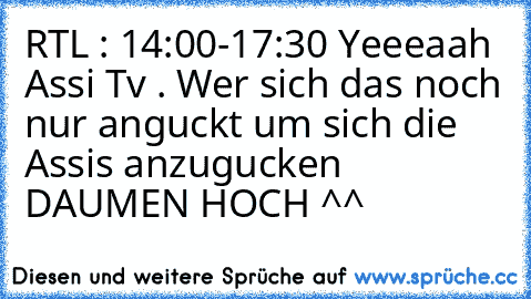 RTL : 14:00-17:30 Yeeeaah Assi Tv . Wer sich das noch nur anguckt um sich die Assis anzugucken DAUMEN HOCH ^^