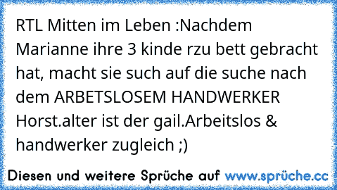 RTL Mitten im Leben :
Nachdem Marianne ihre 3 kinde rzu bett gebracht hat, macht sie such auf die suche nach dem ARBETSLOSEM HANDWERKER Horst.
alter ist der gail.
Arbeitslos & handwerker zugleich ;)