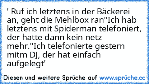 ' Ruf ich letztens in der Bäckerei an, geht die Mehlbox ran'
'Ich hab letztens mit Spiderman telefoniert, der hatte dann kein netz mehr.'
'Ich telefonierte gestern mitm DJ, der hat einfach aufgelegt'